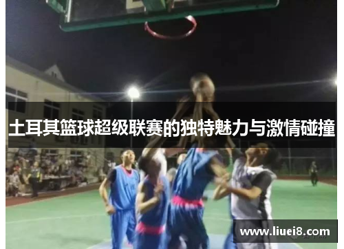 土耳其篮球超级联赛的独特魅力与激情碰撞 土耳其篮球超级联赛的独特魅力与激情碰撞