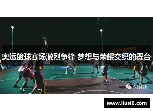 奥运篮球赛场激烈争锋 梦想与荣耀交织的舞台 奥运篮球赛场激烈争锋 梦想与荣耀交织的舞台