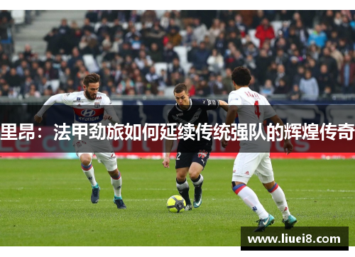 里昂:法甲劲旅如何延续传统强队的辉煌传奇 里昂:法甲劲旅如何延续传统强队的辉煌传奇
