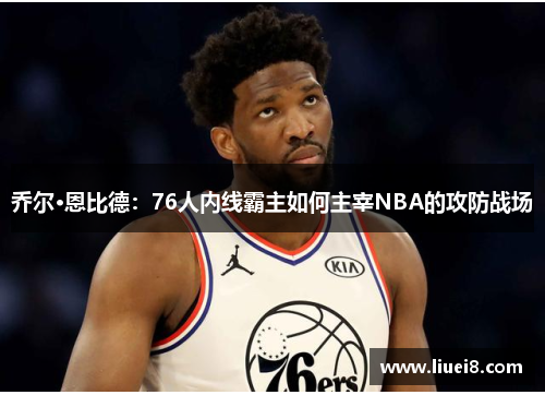 乔尔·恩比德:76人内线霸主如何主宰NBA的攻防战场 乔尔·恩比德:76人内线霸主如何主宰NBA的攻防战场