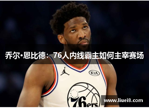 乔尔·恩比德:76人内线霸主如何主宰赛场 乔尔·恩比德:76人内线霸主如何主宰赛场