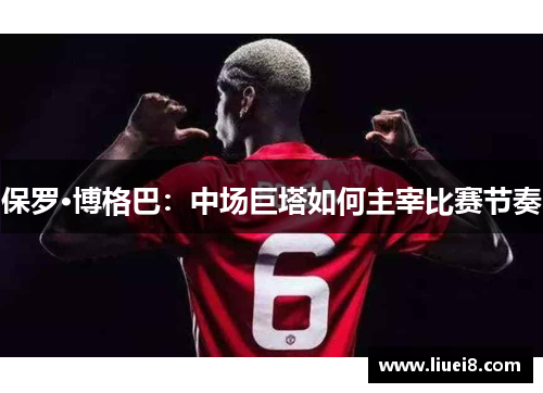 保罗·博格巴:中场巨塔如何主宰比赛节奏 保罗·博格巴:中场巨塔如何主宰比赛节奏