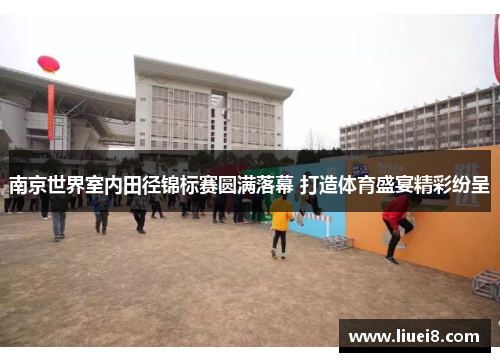南京世界室内田径锦标赛圆满落幕 打造体育盛宴精彩纷呈 南京世界室内田径锦标赛圆满落幕 打造体育盛宴精彩纷呈