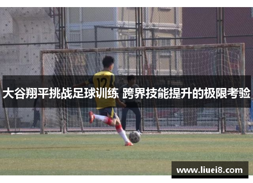 大谷翔平挑战足球训练 跨界技能提升的极限考验 大谷翔平挑战足球训练 跨界技能提升的极限考验