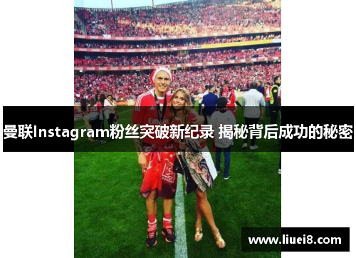 曼联Instagram粉丝突破新纪录 揭秘背后成功的秘密 曼联Instagram粉丝突破新纪录 揭秘背后成功的秘密
